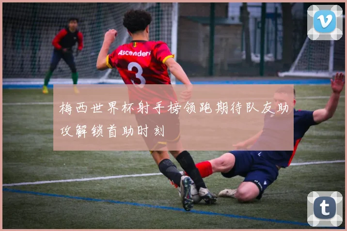 梅西世界杯射手榜领跑期待队友助攻解锁首助时刻
