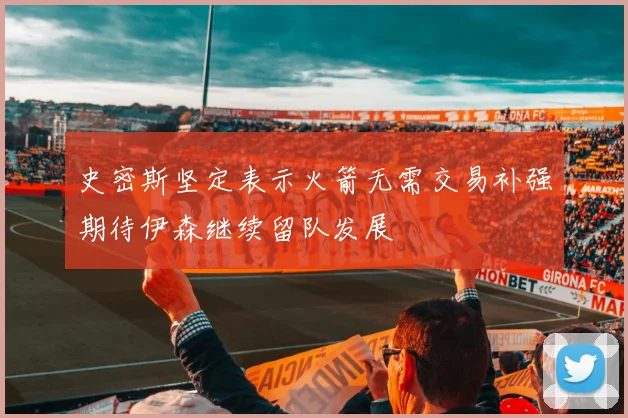 史密斯坚定表示火箭无需交易补强期待伊森继续留队发展
