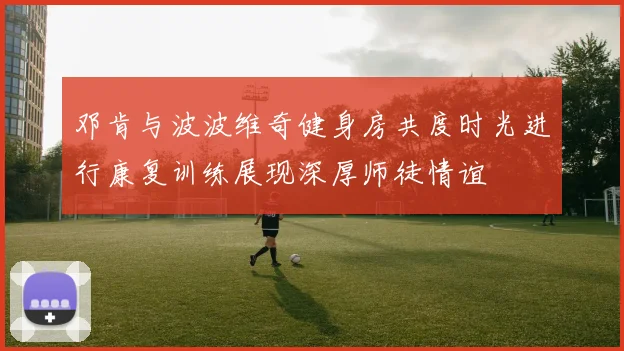 邓肯与波波维奇健身房共度时光进行康复训练展现深厚师徒情谊