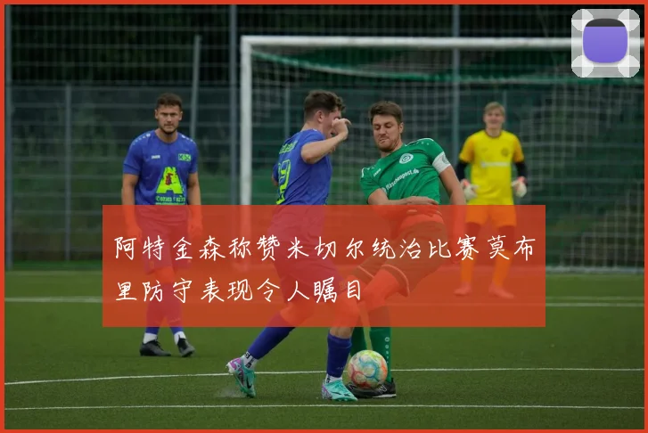 阿特金森称赞米切尔统治比赛莫布里防守表现令人瞩目