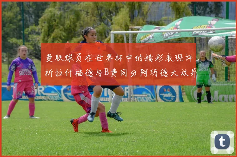 曼联球员在世界杯中的精彩表现评析拉什福德与B费同分阿玛德大放异彩