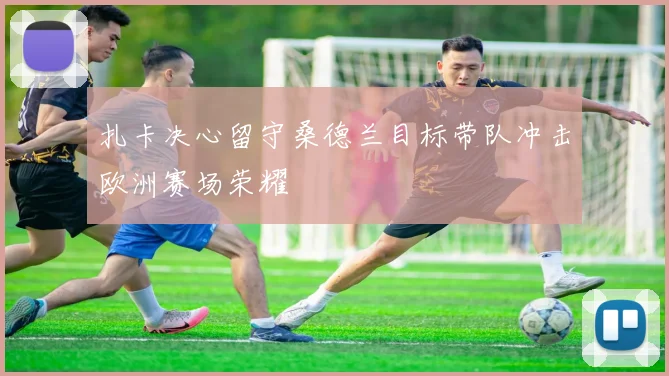 扎卡决心留守桑德兰目标带队冲击欧洲赛场荣耀