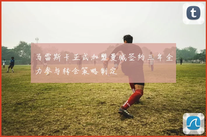 马雷斯卡正式加盟曼城签约三年全力参与转会策略制定