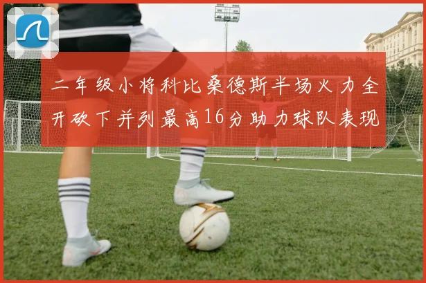 二年级小将科比桑德斯半场火力全开砍下并列最高16分助力球队表现出色