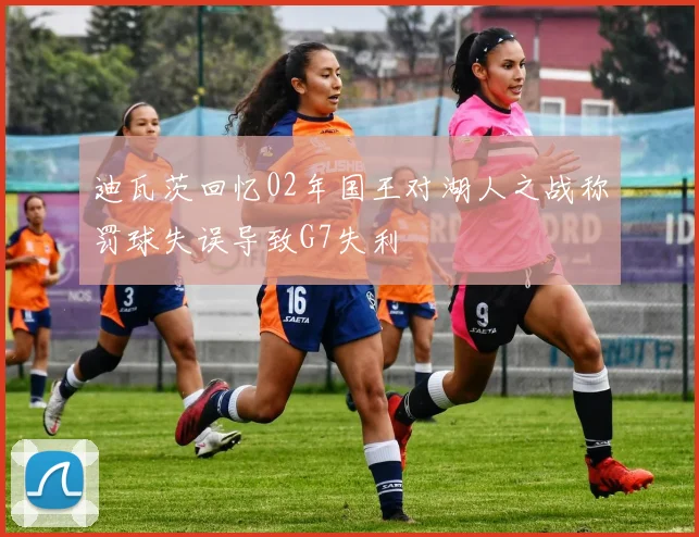 迪瓦茨回忆02年国王对湖人之战称罚球失误导致G7失利