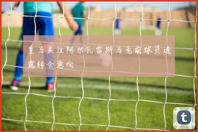 皇马关注阿尔瓦雷斯马竞前球员透露转会意向