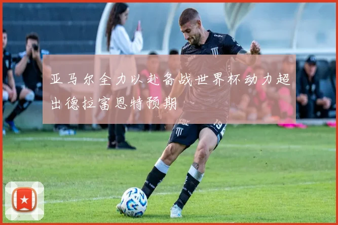 亚马尔全力以赴备战世界杯动力超出德拉富恩特预期