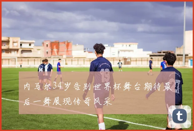 内马尔34岁告别世界杯舞台期待最后一舞展现传奇风采
