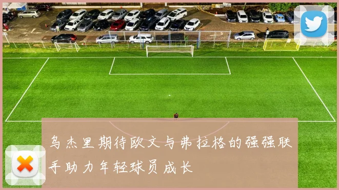 乌杰里期待欧文与弗拉格的强强联手助力年轻球员成长