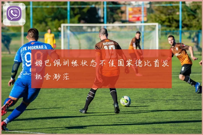 姆巴佩训练状态不佳国家德比首发机会渺茫