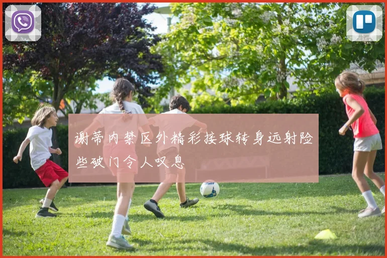 谢蒂内禁区外精彩接球转身远射险些破门令人叹息