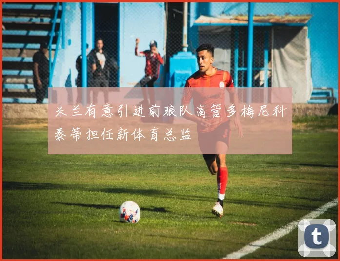 米兰有意引进前狼队高管多梅尼科泰蒂担任新体育总监