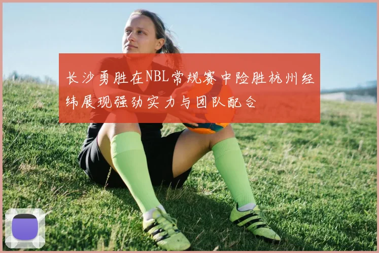 长沙勇胜在NBL常规赛中险胜杭州经纬展现强劲实力与团队配合