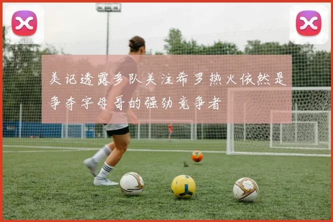 美记透露多队关注希罗热火依然是争夺字母哥的强劲竞争者