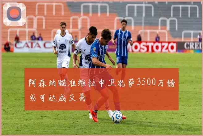 阿森纳瞄准维拉中卫孔萨3500万镑或可达成交易