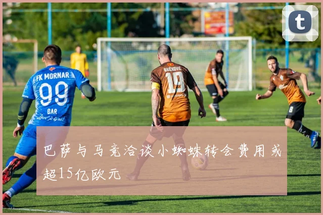巴萨与马竞洽谈小蜘蛛转会费用或超15亿欧元