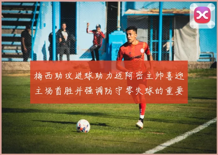 梅西助攻进球助力迈阿密主帅喜迎主场首胜并强调防守零失球的重要性