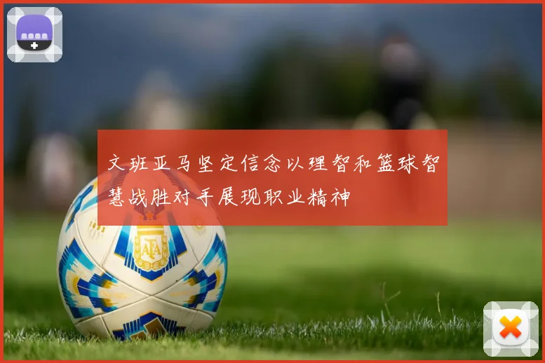 文班亚马坚定信念以理智和篮球智慧战胜对手展现职业精神