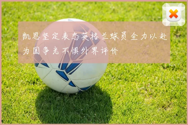 凯恩坚定表态英格兰球员全力以赴为国争光不惧外界评价