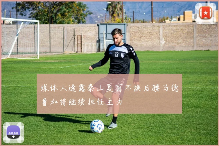 媒体人透露泰山夏窗不换后腰马德鲁加将继续担任主力
