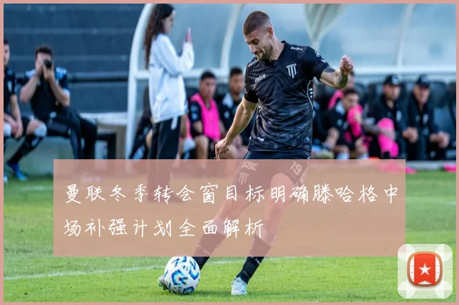 曼联冬季转会窗目标明确滕哈格中场补强计划全面解析
