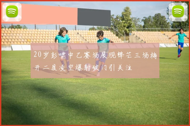 20岁彭啸中乙赛场展现锋芒三场梅开二度凌空爆射破门引关注