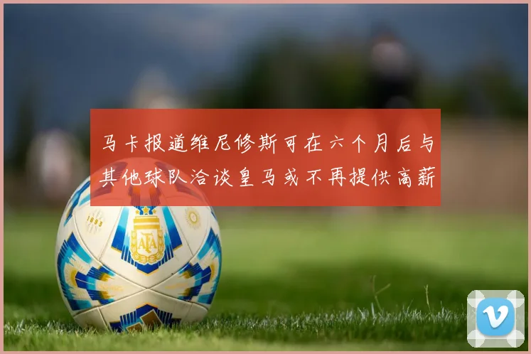 马卡报道维尼修斯可在六个月后与其他球队洽谈皇马或不再提供高薪合同