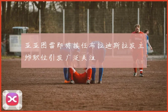 亚亚图雷即将接任布拉迪斯拉发主帅职位引发广泛关注