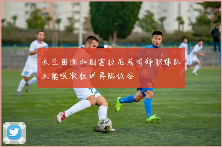 米兰困境加剧富拉尼或将辞职球队未能吸取教训再陷低谷
